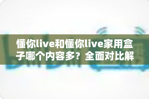 懂你live和懂你live家用盒子哪个内容多？全面对比解析，帮你选出最适合自己的观影方案