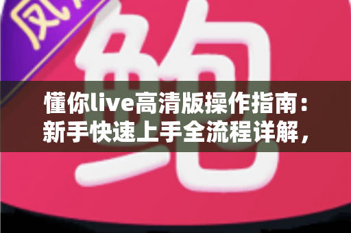 懂你live高清版操作指南：新手快速上手全流程详解，畅享极致高清直播体验