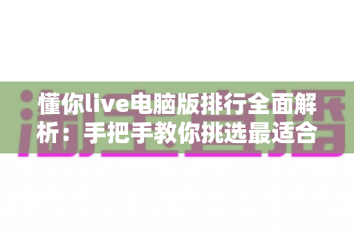 懂你live电脑版排行全面解析:手把手教你挑选最适合自己的直播软件 懂你live电脑版排行全面解析:手把手教你挑选最适合自己的直播软件
