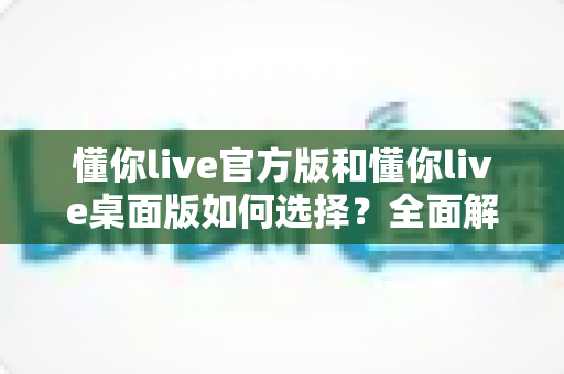 懂你live官方版和懂你live桌面版如何选择?全面解析助你找到最适合的版本 懂你live官方版和懂你live桌面版如何选择?全面解析助你找到最适合的版本