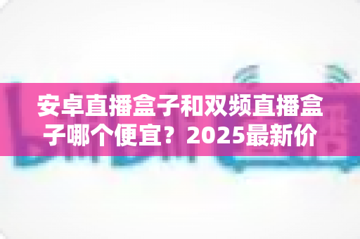 安卓直播盒子和双频直播盒子哪个便宜?2025最新价格对比与选购避坑全攻略 安卓直播盒子和双频直播盒子哪个便宜?2025最新价格对比与选购避坑全攻略