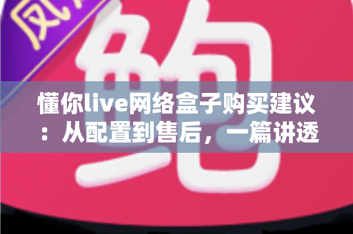 懂你live网络盒子购买建议：从配置到售后，一篇讲透选购要点与避坑指南