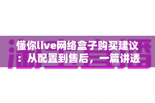 懂你live网络盒子购买建议：从配置到售后，一篇讲透选购要点与避坑指南
