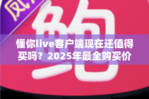 懂你live客户端现在还值得买吗?2025年最全购买价值深度解析与避坑指南 懂你live客户端现在还值得买吗?2025年最全购买价值深度解析与避坑指南