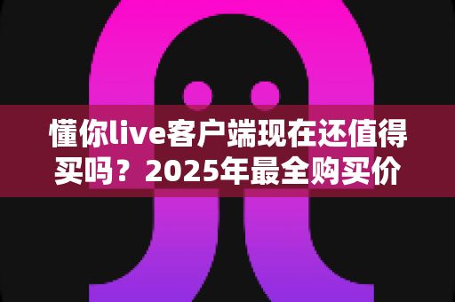懂你live客户端现在还值得买吗?2025年最全购买价值深度解析与避坑指南 懂你live客户端现在还值得买吗?2025年最全购买价值深度解析与避坑指南