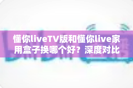 懂你liveTV版和懂你live家用盒子换哪个好?深度对比帮你选出最适合的观看方案 懂你liveTV版和懂你live家用盒子换哪个好?深度对比帮你选出最适合的观看方案