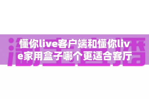 懂你live客户端和懂你live家用盒子哪个更适合客厅?全面对比解析帮你做出最佳选择 懂你live客户端和懂你live家用盒子哪个更适合客厅?全面对比解析帮你做出最佳选择