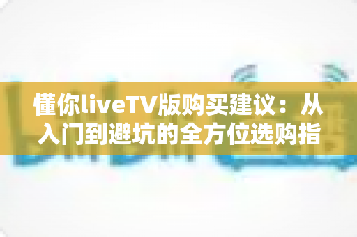 懂你liveTV版购买建议:从入门到避坑的全方位选购指南,帮你花对每一分钱 懂你liveTV版购买建议:从入门到避坑的全方位选购指南,帮你花对每一分钱