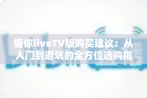 懂你liveTV版购买建议:从入门到避坑的全方位选购指南,帮你花对每一分钱 懂你liveTV版购买建议:从入门到避坑的全方位选购指南,帮你花对每一分钱