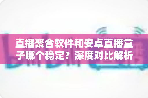 直播聚合软件和安卓直播盒子哪个稳定?深度对比解析,帮你找到最稳的观看方案 直播聚合软件和安卓直播盒子哪个稳定?深度对比解析,帮你找到最稳的观看方案
