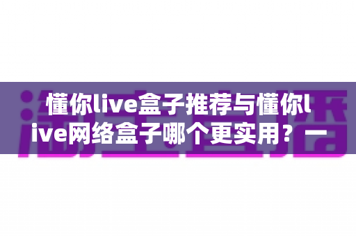 懂你live盒子推荐与懂你live网络盒子哪个更实用?一文读懂差异,选对家庭观影神器 懂你live盒子推荐与懂你live网络盒子哪个更实用?一文读懂差异,选对家庭观影神器
