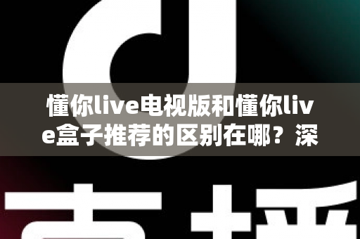 懂你live电视版和懂你live盒子推荐的区别在哪？深度对比两大观影方案，看完这篇不再纠结选错！