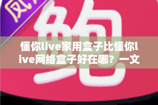 懂你live家用盒子比懂你live网络盒子好在哪？一文读懂家用盒子的六大核心优势