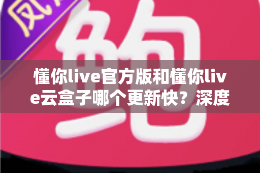 懂你live官方版和懂你live云盒子哪个更新快?深度对比分析助你做出正确选择 懂你live官方版和懂你live云盒子哪个更新快?深度对比分析助你做出正确选择
