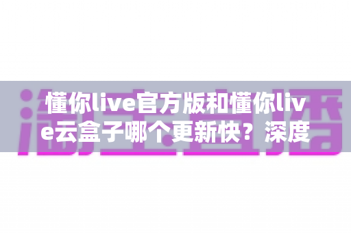 懂你live官方版和懂你live云盒子哪个更新快？深度对比分析助你做出正确选择