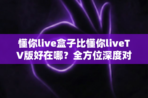 懂你live盒子比懂你liveTV版好在哪?全方位深度对比解析,助你选出更省心的家庭大屏观影方案 懂你live盒子比懂你liveTV版好在哪?全方位深度对比解析,助你选出更省心的家庭大屏观影方案