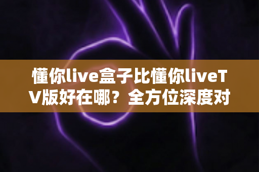 懂你live盒子比懂你liveTV版好在哪?全方位深度对比解析,助你选出更省心的家庭大屏观影方案 懂你live盒子比懂你liveTV版好在哪?全方位深度对比解析,助你选出更省心的家庭大屏观影方案