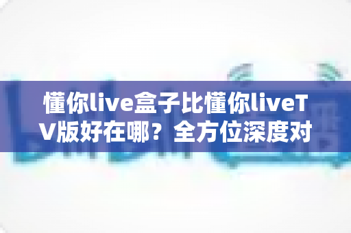 懂你live盒子比懂你liveTV版好在哪?全方位深度对比解析,助你选出更省心的家庭大屏观影方案 懂你live盒子比懂你liveTV版好在哪?全方位深度对比解析,助你选出更省心的家庭大屏观影方案
