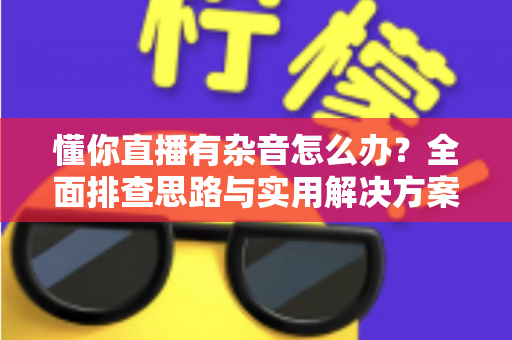 懂你直播有杂音怎么办？全面排查思路与实用解决方案一网打尽