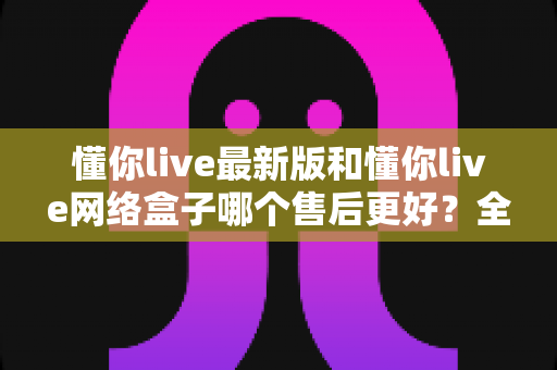 懂你live最新版和懂你live网络盒子哪个售后更好?全方位对比评测与选购指南 懂你live最新版和懂你live网络盒子哪个售后更好?全方位对比评测与选购指南