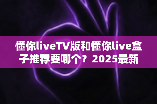 懂你liveTV版和懂你live盒子推荐要哪个?2025最新选购对比指南帮你一次看懂 懂你liveTV版和懂你live盒子推荐要哪个?2025最新选购对比指南帮你一次看懂