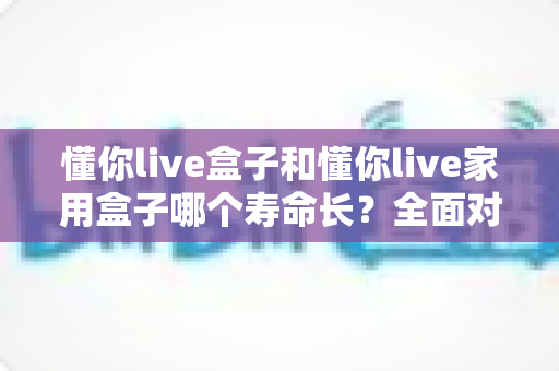 懂你live盒子和懂你live家用盒子哪个寿命长？全面对比解析与延长使用寿命实用指南