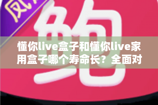 懂你live盒子和懂你live家用盒子哪个寿命长？全面对比解析与延长使用寿命实用指南