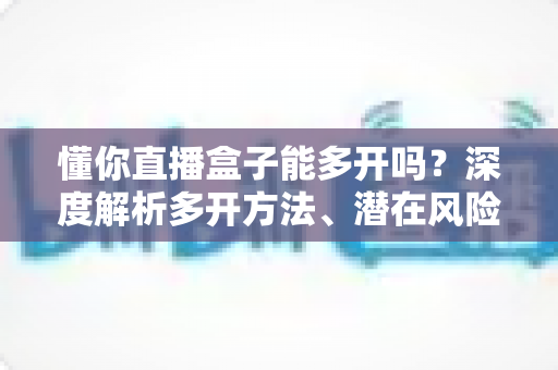 懂你直播盒子能多开吗?深度解析多开方法、潜在风险与安全使用指南 懂你直播盒子能多开吗?深度解析多开方法、潜在风险与安全使用指南
