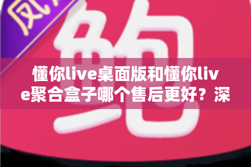 懂你live桌面版和懂你live聚合盒子哪个售后更好?深度对比与选购避坑指南 懂你live桌面版和懂你live聚合盒子哪个售后更好?深度对比与选购避坑指南