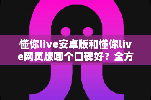 懂你live安卓版和懂你live网页版哪个口碑好？全方位对比测评帮你找到最适合的版本