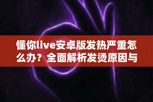 懂你live安卓版发热严重怎么办?全面解析发烫原因与高效降温实用指南 懂你live安卓版发热严重怎么办?全面解析发烫原因与高效降温实用指南