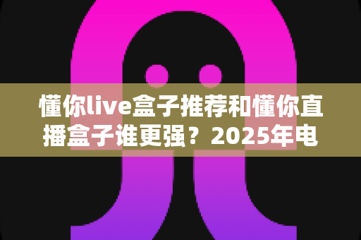 懂你live盒子推荐和懂你直播盒子谁更强?2025年电视盒子深度对比评测与避坑选购全指南 懂你live盒子推荐和懂你直播盒子谁更强?2025年电视盒子深度对比评测与避坑选购全指南