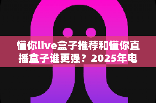 懂你live盒子推荐和懂你直播盒子谁更强?2025年电视盒子深度对比评测与避坑选购全指南 懂你live盒子推荐和懂你直播盒子谁更强?2025年电视盒子深度对比评测与避坑选购全指南