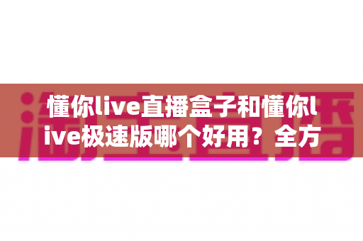 懂你live直播盒子和懂你live极速版哪个好用？全方位对比评测帮你做出最优选择