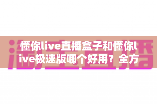 懂你live直播盒子和懂你live极速版哪个好用？全方位对比评测帮你做出最优选择
