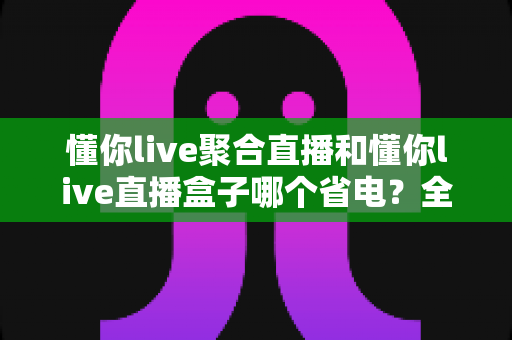 懂你live聚合直播和懂你live直播盒子哪个省电?全方位功耗实测对比,帮你选出更省电的追剧方案 懂你live聚合直播和懂你live直播盒子哪个省电?全方位功耗实测对比,帮你选出更省电的追剧方案