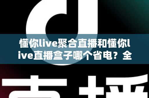 懂你live聚合直播和懂你live直播盒子哪个省电?全方位功耗实测对比,帮你选出更省电的追剧方案 懂你live聚合直播和懂你live直播盒子哪个省电?全方位功耗实测对比,帮你选出更省电的追剧方案
