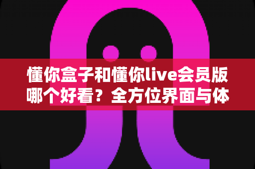 懂你盒子和懂你live会员版哪个好看？全方位界面与体验深度对比评测