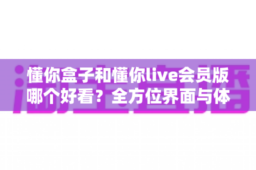懂你盒子和懂你live会员版哪个好看？全方位界面与体验深度对比评测