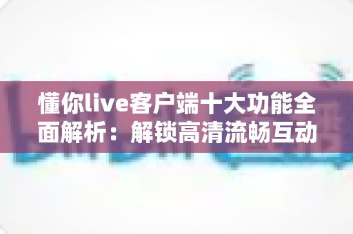 懂你live客户端十大功能全面解析:解锁高清流畅互动直播体验的实用指南 懂你live客户端十大功能全面解析:解锁高清流畅互动直播体验的实用指南
