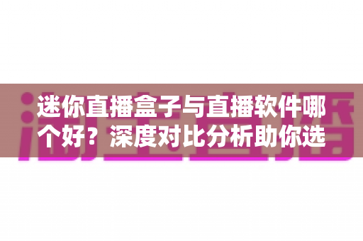 迷你直播盒子与直播软件哪个好？深度对比分析助你选对直播工具