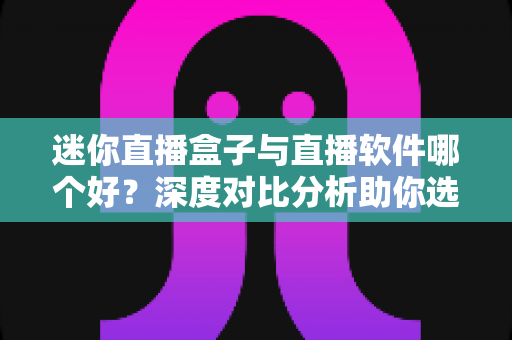 迷你直播盒子与直播软件哪个好？深度对比分析助你选对直播工具