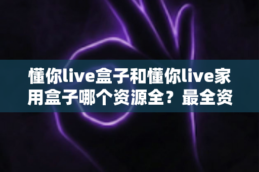 懂你live盒子和懂你live家用盒子哪个资源全?最全资源对比与选购指南一文看懂 懂你live盒子和懂你live家用盒子哪个资源全?最全资源对比与选购指南一文看懂