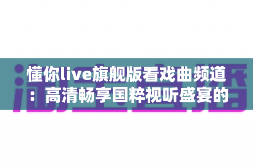 懂你live旗舰版看戏曲频道:高清畅享国粹视听盛宴的全方位实用指南 懂你live旗舰版看戏曲频道:高清畅享国粹视听盛宴的全方位实用指南