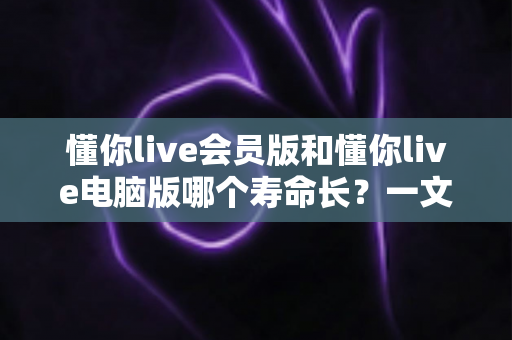懂你live会员版和懂你live电脑版哪个寿命长?一文读懂两版本使用寿命差异与选择攻略 懂你live会员版和懂你live电脑版哪个寿命长?一文读懂两版本使用寿命差异与选择攻略
