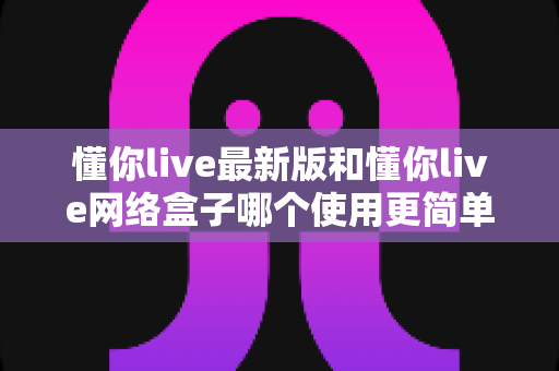 懂你live最新版和懂你live网络盒子哪个使用更简单？新手也能快速上手的全面对比指南