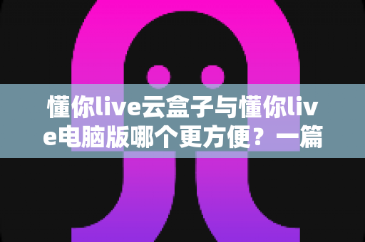 懂你live云盒子与懂你live电脑版哪个更方便?一篇读懂选型逻辑的直播工具深度对比指南 懂你live云盒子与懂你live电脑版哪个更方便?一篇读懂选型逻辑的直播工具深度对比指南