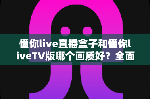 懂你live直播盒子和懂你liveTV版哪个画质好？全面解析帮你选出高清观影最佳方案
