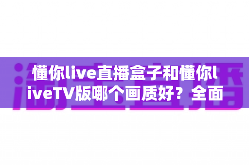 懂你live直播盒子和懂你liveTV版哪个画质好？全面解析帮你选出高清观影最佳方案