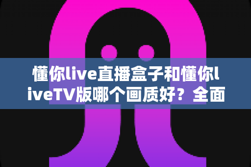 懂你live直播盒子和懂你liveTV版哪个画质好？全面解析帮你选出高清观影最佳方案